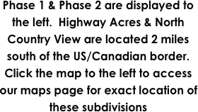 Phase 1 & Phase 2 are displayed to the left.  Highway Acres & North Country View are located 2 miles south of the US/Canadian border.  Click the map to the left to access our maps page for exact location of these subdivisions